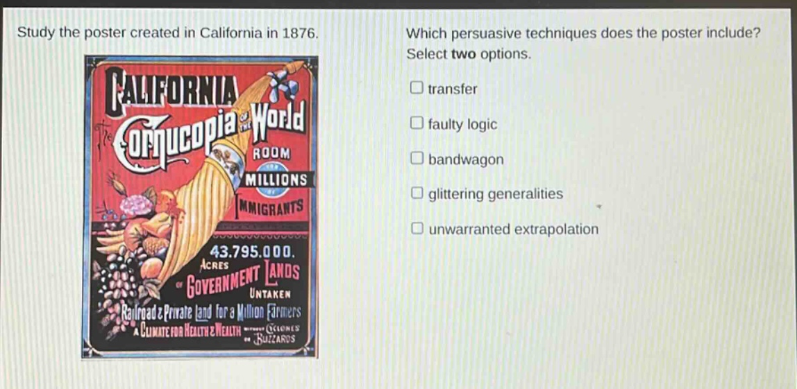 study the poster created in california in 1876. which persuasive techniques does the poster include? select two options. transfer faulty logic bandwagon glittering generalities unwarranted extrapolation