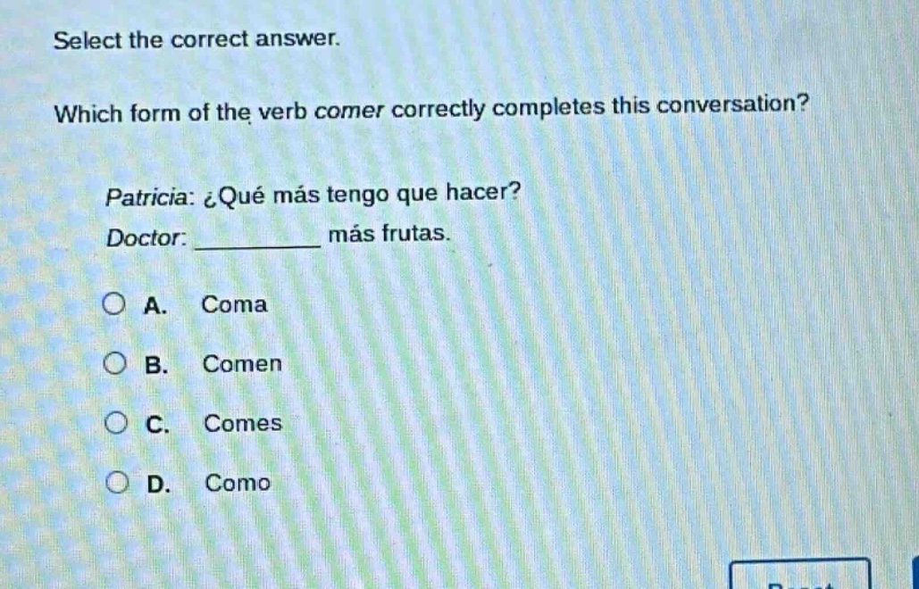 select the correct answer. which form of the verb comer correctly completes this conversation? patricia: ¿qué más tengo que hacer? doctor: __________ más frutas. a. coma b. comen c. comes d. como