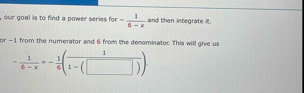 our goal is to find a power series for - 1 / (6 - x) and then integrate it. or -1 from the numerator and 6 from the denominator. this will give us - 1 / (6 - x) = - 1 / 6 (1 / (1 - ( ))) .