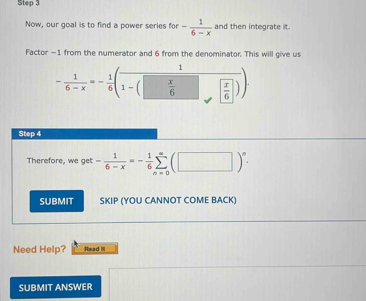 step 3 now, our goal is to find a power series for - 1 / (6 - x) and then integrate it. factor -1 from the numerator and 6 from the denominator. this will give us - 1 / (6 - x)=-1/6(1 / (1 - (x / 6))). step 4 therefore, we get - 1 / (6 - x)=-1/6 sum(n = 0 to infinity) ( )^n. submit skip (you cannot come back) need help? read it submit answer