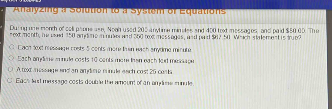 during one month of cell phone use, noah used 200 anytime minutes and 400 text messages, and paid $80.00. the next month, he used 150 anytime minutes and 350 text messages, and paid $67.50. which statement is true? each text message costs 5 cents more than each anytime minute. each anytime minute costs 10 cents more than each text message. a text message and an anytime minute each cost 25 cents. each text message costs double the amount of an anytime minute.