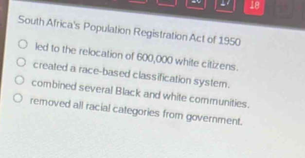 south africas population registration act of 1950\nled to the relocation of 600,000 white citizens.\ncreated a race - based classification system.\ncombined several black and white communities.\nremoved all racial categories from government.