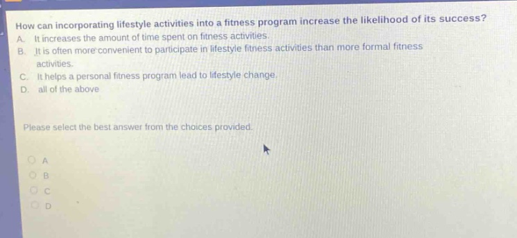how can incorporating lifestyle activities into a fitness program increase the likelihood of its success? a. it increases the amount of time spent on fitness activities. b. it is often more convenient to participate in lifestyle fitness activities than more formal fitness activities. c. it helps a personal fitness program lead to lifestyle change. d. all of the above please select the best answer from the choices provided. o a o b o c o d