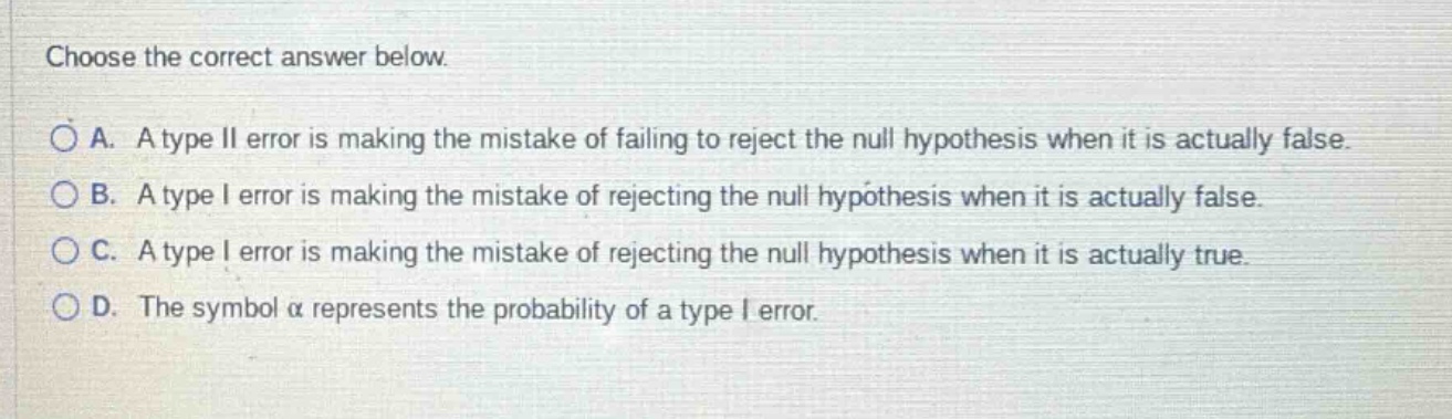 choose the correct answer below. a. a type ii error is making the mistake of failing to reject the null hypothesis when it is actually false. b. a type i error is making the mistake of rejecting the null hypothesis when it is actually false. c. a type i error is making the mistake of rejecting the null hypothesis when it is actually true. d. the symbol α represents the probability of a type i error.