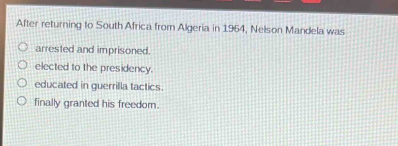 after returning to south africa from algeria in 1964, nelson mandela was\no arrested and imprisoned.\no elected to the presidency.\no educated in guerrilla tactics.\no finally granted his freedom.