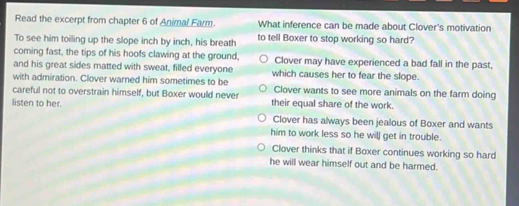 read the excerpt from chapter 6 of animal farm. to see him toiling up the slope inch by inch, his breath coming fast, the tips of his hoofs clawing at the ground, and his great sides matted with sweat, filled everyone with admiration. clover warned him sometimes to be careful not to overstrain himself, but boxer would never listen to her. what inference can be made about clovers motivation to tell boxer to stop working so hard? clover may have experienced a bad fall in the past, which causes her to fear the slope. clover wants to see more animals on the farm doing their equal share of the work. clover has always been jealous of boxer and wants him to work less so he will get in trouble. clover thinks that if boxer continues working so hard he will wear himself out and be harmed.