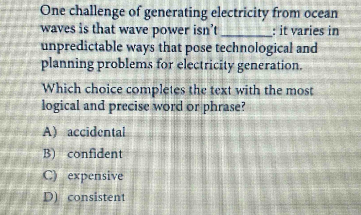 one challenge of generating electricity from ocean waves is that wave power isnt ______: it varies in unpredictable ways that pose technological and planning problems for electricity generation. which choice completes the text with the most logical and precise word or phrase? a) accidental b) confident c) expensive d) consistent