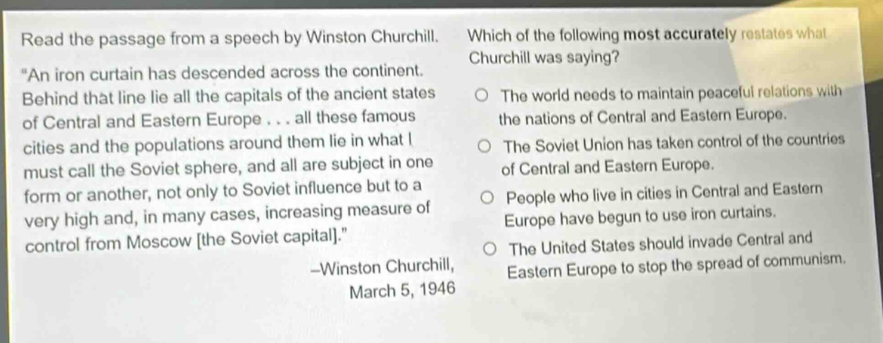 read the passage from a speech by winston churchill. “an iron curtain has descended across the continent. behind that line lie all the capitals of the ancient states of central and eastern europe... all these famous cities and the populations around them lie in what i must call the soviet sphere, and all are subject in one form or another, not only to soviet influence but to a very high and, in many cases, increasing measure of control from moscow the soviet capital.” -winston churchill, march 5, 1946 which of the following most accurately restates what churchill was saying? the world needs to maintain peaceful relations with the nations of central and eastern europe. the soviet union has taken control of the countries of central and eastern europe. people who live in cities in central and eastern europe have begun to use iron curtains. the united states should invade central and eastern europe to stop the spread of communism.