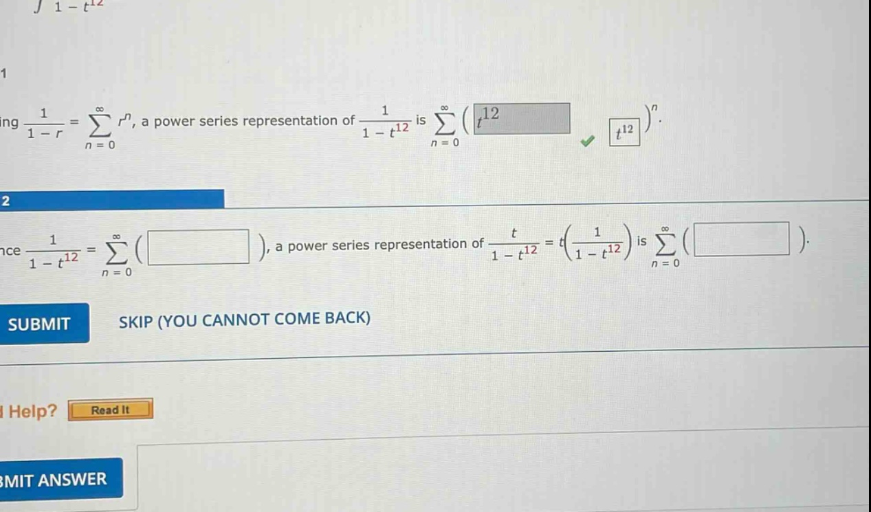 1. using 1/(1 - r)=∑(n = 0)^∞ r^n, a power - series representation of 1/(1 - t^12) is ∑(n = 0)^∞(t^12)^n. 2. since 1/(1 - t^12)=∑(n = 0)^∞( ), a power - series representation of t/(1 - t^12)=t(1/(1 - t^12)) is ∑(n = 0)^∞( ). submit skip (you cannot come back) i help? read it submit answer
