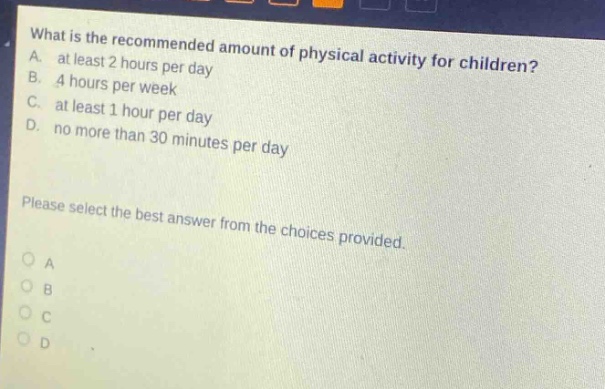 what is the recommended amount of physical activity for children? a. at least 2 hours per day b. 4 hours per week c. at least 1 hour per day d. no more than 30 minutes per day please select the best answer from the choices provided. o a o b o c o d