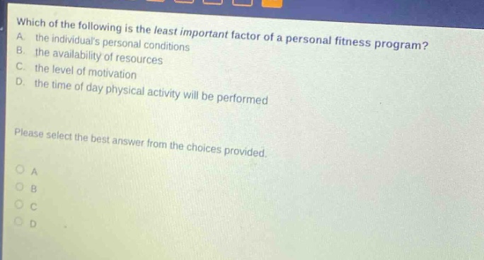 which of the following is the least important factor of a personal fitness program? a. the individuals personal conditions b. the availability of resources c. the level of motivation d. the time of day physical activity will be performed please select the best answer from the choices provided. o a o b o c o d
