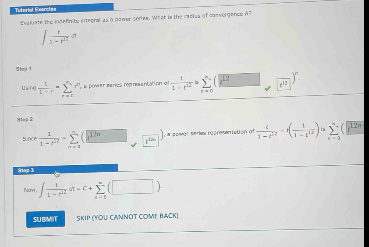 tutorial exercise evaluate the indefinite integral as a power series. what is the radius of convergence r? ∫t/(1 - t^12) dt step 1 using 1/(1 - r)=∑(n = 0)^∞ r^n, a power series representation of 1/(1 - t^12) is ∑(n = 0)^∞(t^12)^n. step 2 since 1/(1 - t^12)=∑(n = 0)^∞(t^12n), a power series representation of t/(1 - t^12)=t(1/(1 - t^12)) is ∑(n = 0)^∞(t^12n + 1). step 3 now, ∫t/(1 - t^12) dt = c+∑(n = 0)^∞( ) submit skip (you cannot come back)
