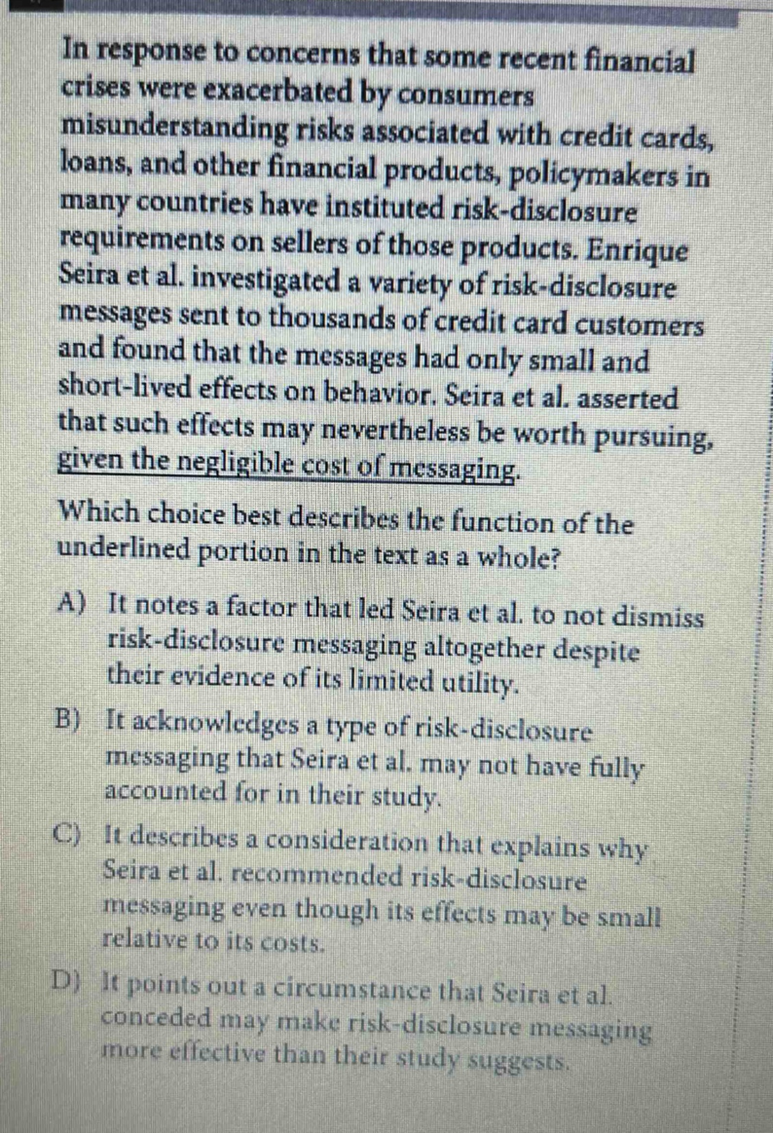in response to concerns that some recent financial crises were exacerbated by consumers misunderstanding risks associated with credit cards, loans, and other financial products, policymakers in many countries have instituted risk - disclosure requirements on sellers of those products. enrique seira et al. investigated a variety of risk - disclosure messages sent to thousands of credit card customers and found that the messages had only small and short - lived effects on behavior. seira et al. asserted that such effects may nevertheless be worth pursuing, given the negligible cost of messaging. which choice best describes the function of the underlined portion in the text as a whole? a) it notes a factor that led seira et al. to not dismiss risk - disclosure messaging altogether despite their evidence of its limited utility. b) it acknowledges a type of risk - disclosure messaging that seira et al. may not have fully accounted for in their study. c) it describes a consideration that explains why seira et al. recommended risk - disclosure messaging even though its effects may be small relative to its costs. d) it points out a circumstance that seira et al. conceded may make risk - disclosure messaging more effective than their study suggests.
