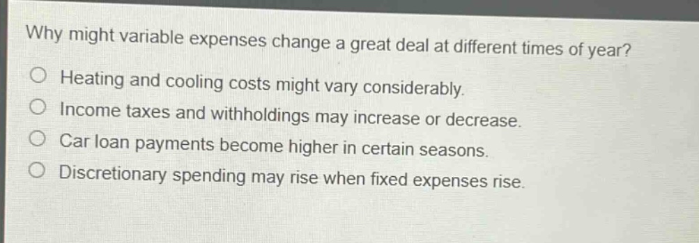 why might variable expenses change a great deal at different times of year? heating and cooling costs might vary considerably. income taxes and withholdings may increase or decrease. car loan payments become higher in certain seasons. discretionary spending may rise when fixed expenses rise.