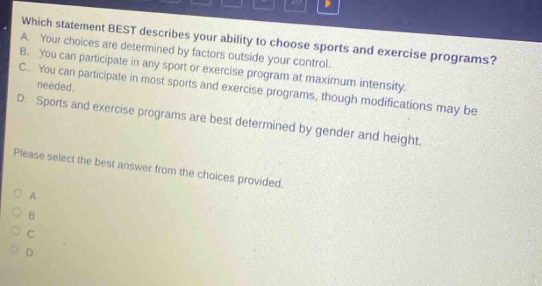 which statement best describes your ability to choose sports and exercise programs? a. your choices are determined by factors outside your control. b. you can participate in any sport or exercise program at maximum intensity. c. you can participate in most sports and exercise programs, though modifications may be needed. d. sports and exercise programs are best determined by gender and height. please select the best answer from the choices provided. o a o b o c o d