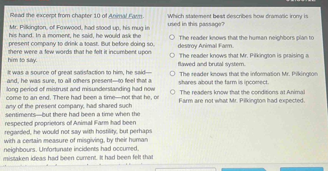 read the excerpt from chapter 10 of animal farm. mr. pilkington, of foxwood, had stood up, his mug in his hand. in a moment, he said, he would ask the present company to drink a toast. but before doing so, there were a few words that he felt it incumbent upon him to say. it was a source of great satisfaction to him, he said—and, he was sure, to all others present—to feel that a long period of mistrust and misunderstanding had now come to an end. there had been a time—not that he, or any of the present company, had shared such sentiments—but there had been a time when the respected proprietors of animal farm had been regarded, he would not say with hostility, but perhaps with a certain measure of misgiving, by their human neighbours. unfortunate incidents had occurred, mistaken ideas had been current. it had been felt that which statement best describes how dramatic irony is used in this passage? the reader knows that the human neighbors plan to destroy animal farm. the reader knows that mr. pilkington is praising a flawed and brutal system. the reader knows that the information mr. pilkington shares about the farm is incorrect. the readers know that the conditions at animal farm are not what mr. pilkington had expected.