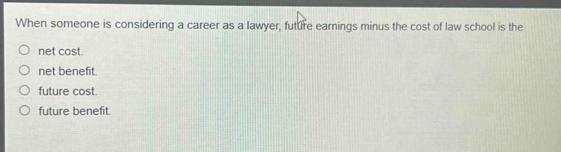 when someone is considering a career as a lawyer, future earnings minus the cost of law school is the\nnet cost.\nnet benefit.\nfuture cost.\nfuture benefit.