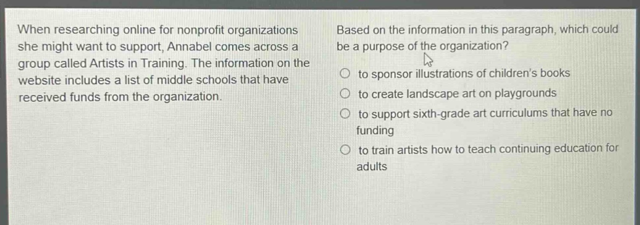 when researching online for nonprofit organizations she might want to support, annabel comes across a group called artists in training. the information on the website includes a list of middle schools that have received funds from the organization. based on the information in this paragraph, which could be a purpose of the organization? to sponsor illustrations of childrens books to create landscape art on playgrounds to support sixth - grade art curriculums that have no funding to train artists how to teach continuing education for adults