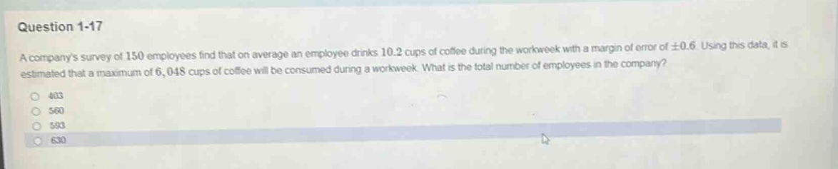 question 1-17\na companys survey of 150 employees find that on average an employee drinks 10.2 cups of coffee during the workweek with a margin of error of ±0.6. using this data, it is estimated that a maximum of 6,048 cups of coffee will be consumed during a workweek. what is the total number of employees in the company?\n403\n580\n593\n630