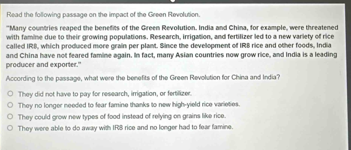 read the following passage on the impact of the green revolution. \many countries reaped the benefits of the green revolution. india and china, for example, were threatened with famine due to their growing populations. research, irrigation, and fertilizer led to a new variety of rice called ir8, which produced more grain per plant. since the development of ir8 rice and other foods, india and china have not feared famine again. in fact, many asian countries now grow rice, and india is a leading producer and exporter.\ according to the passage, what were the benefits of the green revolution for china and india? o they did not have to pay for research, irrigation, or fertilizer. o they no longer needed to fear famine thanks to new high - yield rice varieties. o they could grow new types of food instead of relying on grains like rice. o they were able to do away with ir8 rice and no longer had to fear famine.