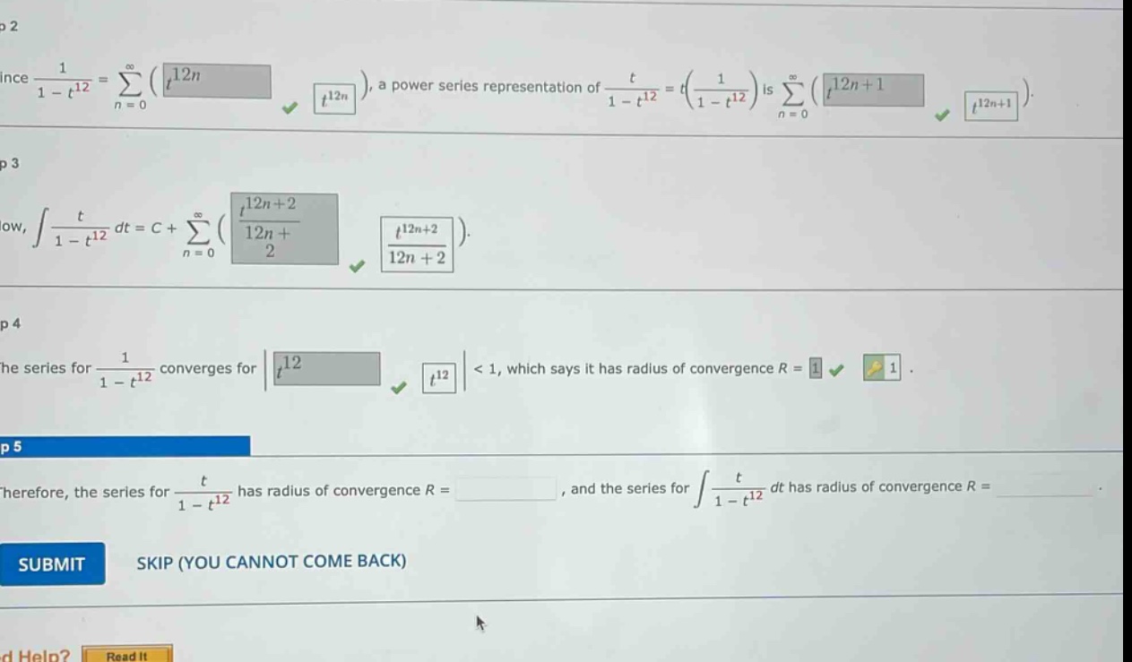 since 1 / (1 - t^12) = sum(n = 0 to infinity)(t^12n), a power series representation of t / (1 - t^12) = t(1 / (1 - t^12)) is sum(n = 0 to infinity)(t^12n + 1). now, integral t / (1 - t^12) dt = c + sum(n = 0 to infinity)(t^12n + 2 / (12n + 2)). the series for 1 / (1 - t^12) converges for |t^12| < 1, which says it has radius of convergence r = 1. therefore, the series for t / (1 - t^12) has radius of convergence r =, and the series for integral t / (1 - t^12) dt has radius of convergence r = submit skip (you cannot come back) need help? read it