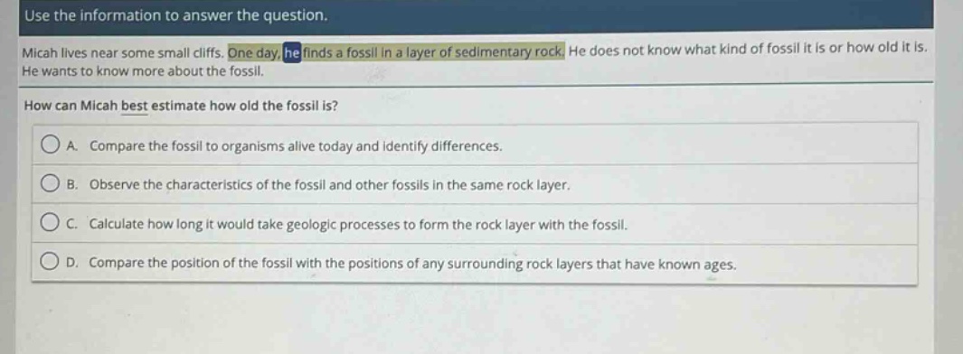 use the information to answer the question. micah lives near some small cliffs. one day he finds a fossil in a layer of sedimentary rock. he does not know what kind of fossil it is or how old it is. he wants to know more about the fossil. how can micah best estimate how old the fossil is? a. compare the fossil to organisms alive today and identify differences. b. observe the characteristics of the fossil and other fossils in the same rock layer. c. calculate how long it would take geologic processes to form the rock layer with the fossil. d. compare the position of the fossil with the positions of any surrounding rock layers that have known ages.