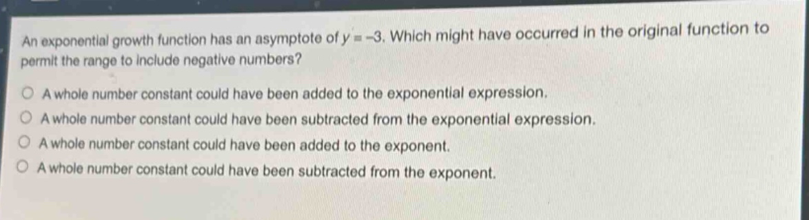 an exponential growth function has an asymptote of y = -3. which might have occurred in the original function to permit the range to include negative numbers?\na whole number constant could have been added to the exponential expression.\na whole number constant could have been subtracted from the exponential expression.\na whole number constant could have been added to the exponent.\na whole number constant could have been subtracted from the exponent.