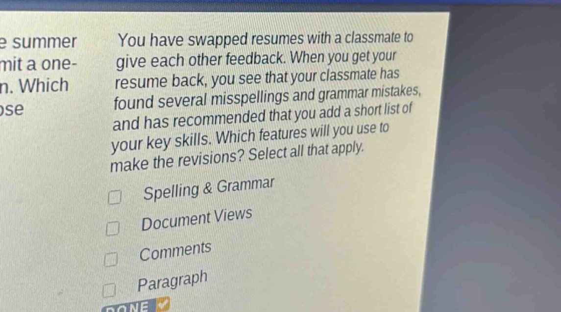 you have swapped resumes with a classmate to give each other feedback. when you get your resume back, you see that your classmate has found several misspellings and grammar mistakes, and has recommended that you add a short list of your key skills. which features will you use to make the revisions? select all that apply. spelling & grammar document views comments paragraph