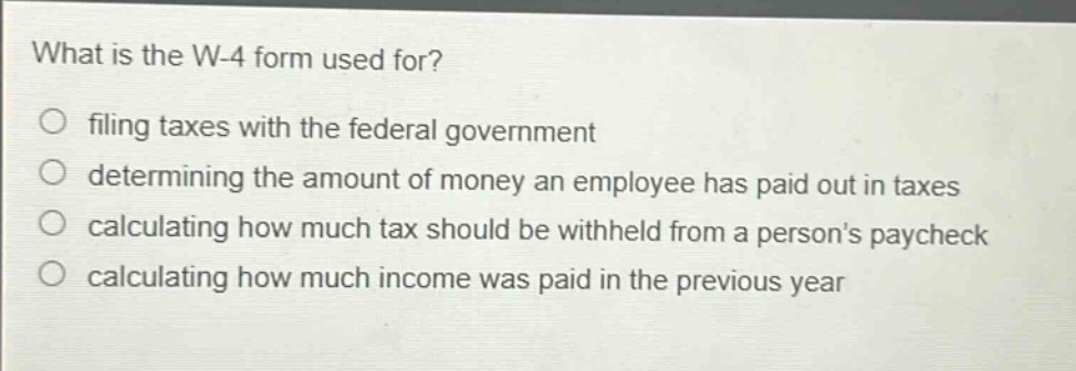 what is the w-4 form used for?\nfiling taxes with the federal government\ndetermining the amount of money an employee has paid out in taxes\ncalculating how much tax should be withheld from a persons paycheck\ncalculating how much income was paid in the previous year