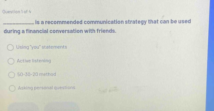 question 1 of 4\n__________ is a recommended communication strategy that can be used during a financial conversation with friends.\nusing \you\ statements\nactive listening\n50 - 30 - 20 method\nasking personal questions