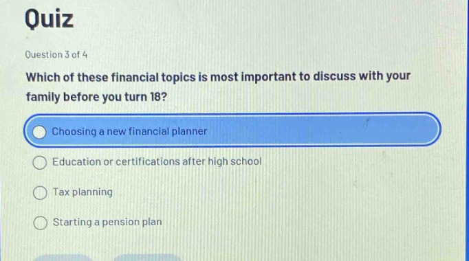quiz\nquestion 3 of 4\nwhich of these financial topics is most important to discuss with your family before you turn 18?\nchoosing a new financial planner\neducation or certifications after high school\ntax planning\nstarting a pension plan