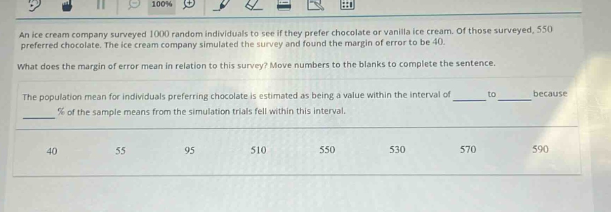 an ice cream company surveyed 1000 random individuals to see if they prefer chocolate or vanilla ice cream. of those surveyed, 550 preferred chocolate. the ice cream company simulated the survey and found the margin of error to be 40. what does the margin of error mean in relation to this survey? move numbers to the blanks to complete the sentence. the population mean for individuals preferring chocolate is estimated as being a value within the interval of ____ to ____ because ____ % of the sample means from the simulation trials fell within this interval. 40 55 95 510 550 530 570 590