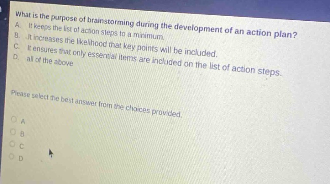 what is the purpose of brainstorming during the development of an action plan? a. it keeps the list of action steps to a minimum. b. it increases the likelihood that key points will be included. c. it ensures that only essential items are included on the list of action steps. d. all of the above please select the best answer from the choices provided. o a o b o c o d