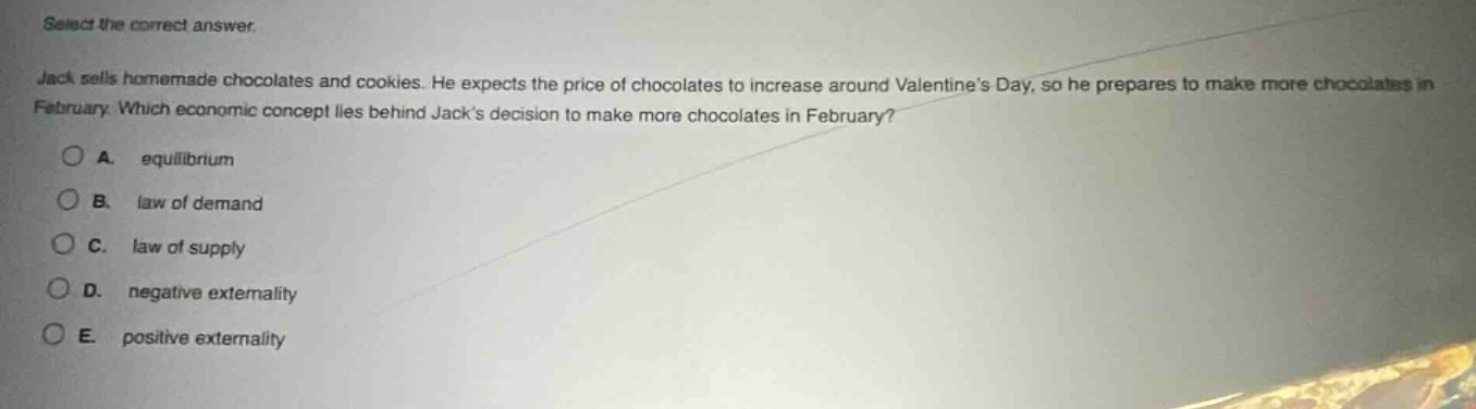 select the correct answer. jack sells homemade chocolates and cookies. he expects the price of chocolates to increase around valentines day, so he prepares to make more chocolates in february. which economic concept lies behind jacks decision to make more chocolates in february? a. equilibrium b. law of demand c. law of supply d. negative externality e. positive externality