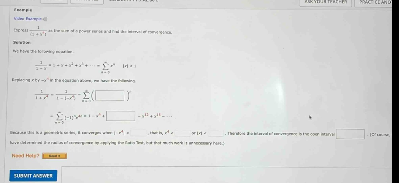 example video example express 1/(1 + x^4) as the sum of a power series and find the interval of convergence. solution we have the following equation. 1/(1 - x)=1 + x + x^2 + x^3+...=∑(n = 0 to ∞)x^n |x| < 1 replacing x by -x^4 in the equation above, we have the following. 1/(1 + x^4)=1/(1 - (-x^4))=∑(n = 0 to ∞)( )^n =∑(n = 0 to ∞)(-1)^nx^4n = 1 - x^4+ - x^12 + x^16 -... because this is a geometric series, it converges when |-x^4| <, that is, x^4 < or |x| <. therefore the interval of convergence is the open interval. (of course, have determined the radius of convergence by applying the ratio test, but that much work is unnecessary here.) need help? read it submit answer