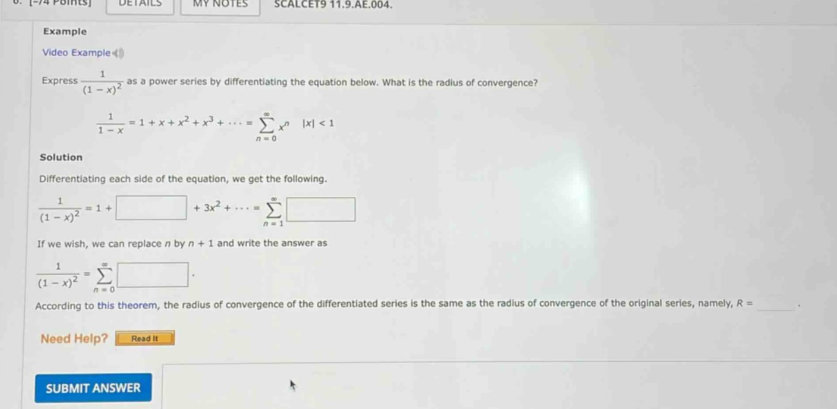 example video example express 1/(1 - x)^2 as a power series by differentiating the equation below. what is the radius of convergence? 1/(1 - x)=1 + x + x^2 + x^3+...=∑(n = 0 to ∞)x^n |x| < 1 solution differentiating each side of the equation, we get the following. 1/(1 - x)^2=1+ +3x^2+...=∑(n = 1 to ∞) if we wish, we can replace n by n + 1 and write the answer as 1/(1 - x)^2=∑(n = 0 to ∞) . according to this theorem, the radius of convergence of the differentiated series is the same as the radius of convergence of the original series, namely, r =