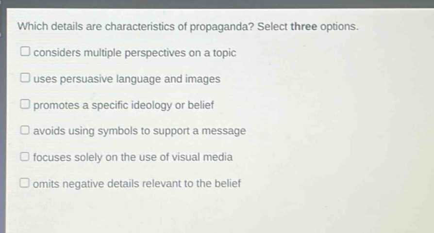 which details are characteristics of propaganda? select three options. considers multiple perspectives on a topic uses persuasive language and images promotes a specific ideology or belief avoids using symbols to support a message focuses solely on the use of visual media omits negative details relevant to the belief