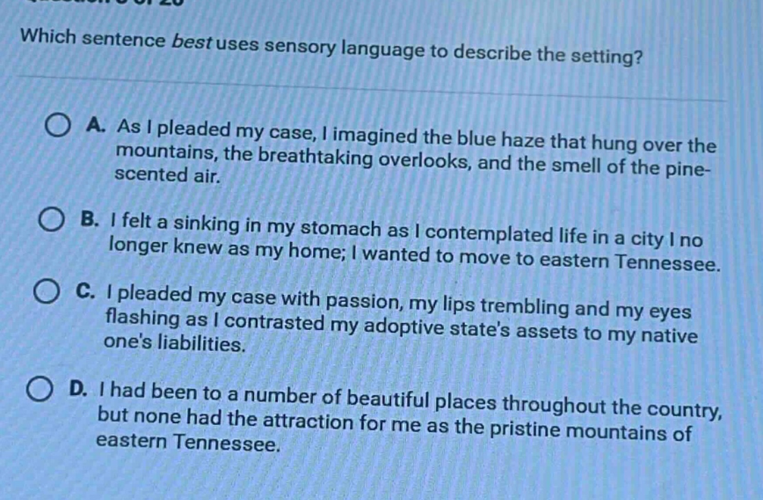 which sentence best uses sensory language to describe the setting? a. as i pleaded my case, i imagined the blue haze that hung over the mountains, the breathtaking overlooks, and the smell of the pine - scented air. b. i felt a sinking in my stomach as i contemplated life in a city i no longer knew as my home; i wanted to move to eastern tennessee. c. i pleaded my case with passion, my lips trembling and my eyes flashing as i contrasted my adoptive states assets to my native ones liabilities. d. i had been to a number of beautiful places throughout the country, but none had the attraction for me as the pristine mountains of eastern tennessee.