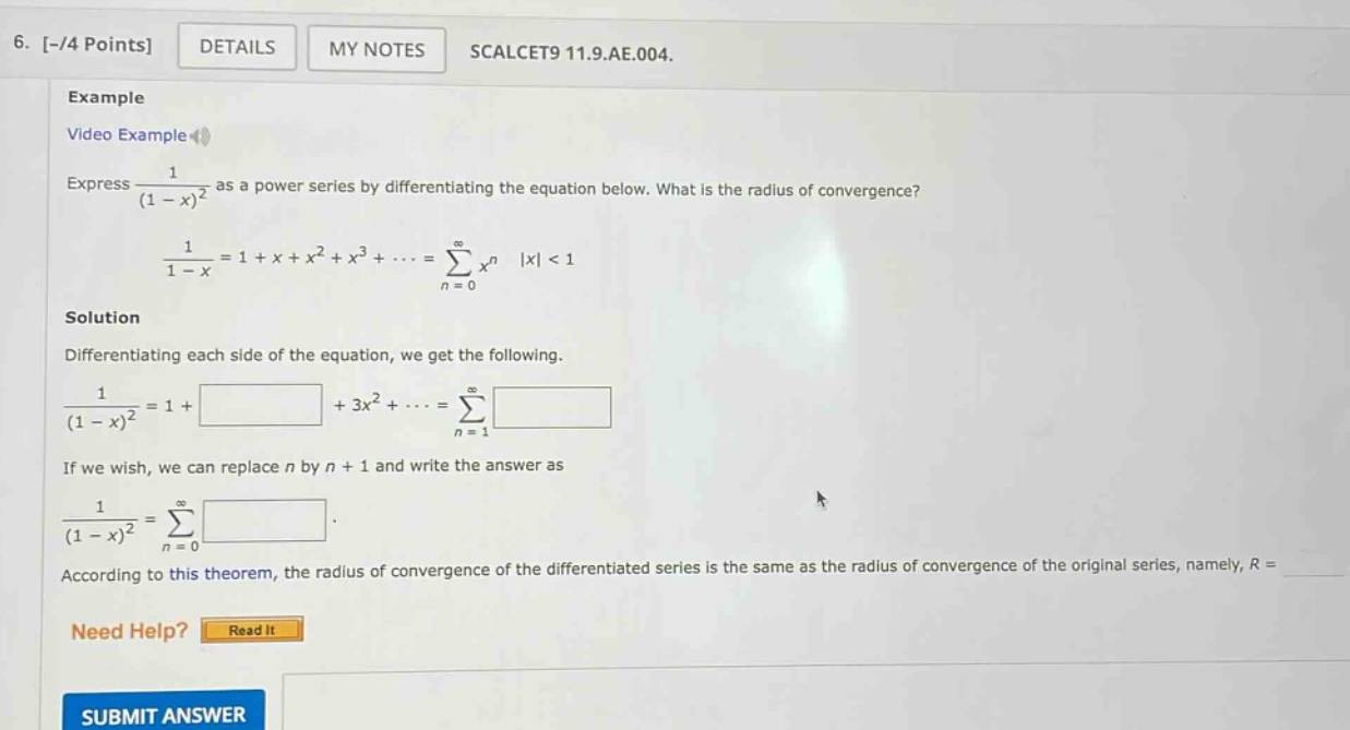 6. -/4 points details my notes scalcet9 11.9.ae.004. example video example express 1/(1 - x)^2 as a power series by differentiating the equation below. what is the radius of convergence? 1/(1 - x)=1 + x + x^2 + x^3+...=∑(n = 0 to ∞)x^n |x| < 1 solution differentiating each side of the equation, we get the following. 1/(1 - x)^2=1 + +3x^2+...=∑(n = 1 to ∞) if we wish, we can replace n by n + 1 and write the answer as 1/(1 - x)^2=∑(n = 0 to ∞) . according to this theorem, the radius of convergence of the differentiated series is the same as the radius of convergence of the original series, namely, r = need help? read it submit answer