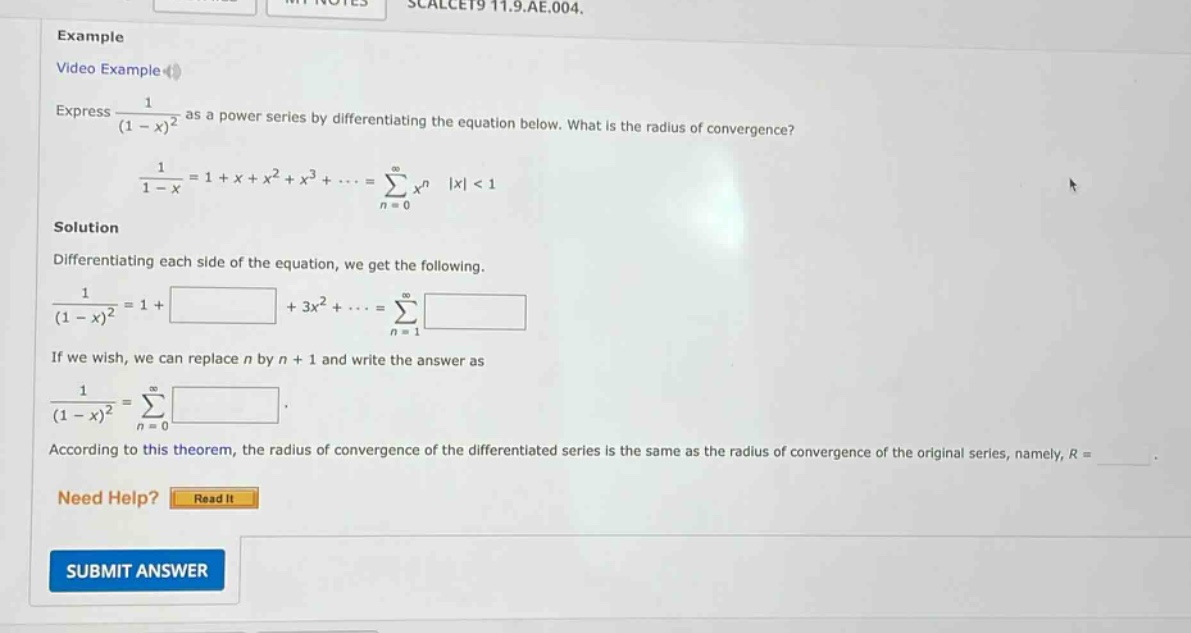 example video example express 1/(1 - x)^2 as a power series by differentiating the equation below. what is the radius of convergence? 1/(1 - x)=1 + x + x^2 + x^3+...=∑(n = 0 to ∞)x^n |x| < 1 solution differentiating each side of the equation, we get the following. 1/(1 - x)^2=1 + +3x^2+...=∑(n = 1 to ∞) if we wish, we can replace n by n + 1 and write the answer as 1/(1 - x)^2=∑(n = 0 to ∞) . according to this theorem, the radius of convergence of the differentiated series is the same as the radius of convergence of the original series, namely, r = _. need help? read it submit answer