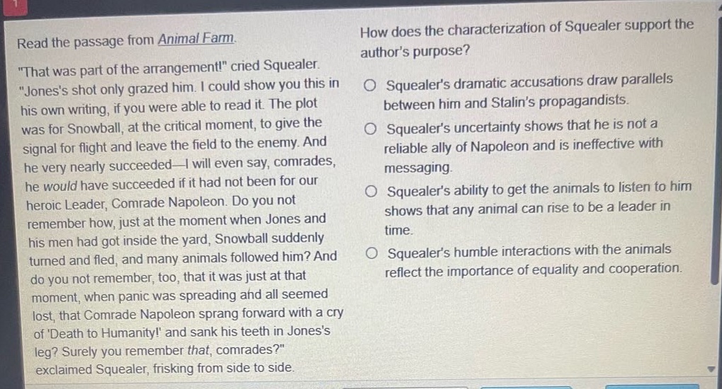 read the passage from animal farm. \that was part of the arrangement!\ cried squealer. \joness shot only grazed him. i could show you this in his own writing, if you were able to read it. the plot was for snowball, at the critical moment, to give the signal for flight and leave the field to the enemy. and he very nearly succeeded—i will even say, comrades, he would have succeeded if it had not been for our heroic leader, comrade napoleon. do you not remember how, just at the moment when jones and his men had got inside the yard, snowball suddenly turned and fled, and many animals followed him? and do you not remember, too, that it was just at that moment, when panic was spreading and all seemed lost, that comrade napoleon sprang forward with a cry of death to humanity! and sank his teeth in joness leg? surely you remember that, comrades?\ exclaimed squealer, frisking from side to side. how does the characterization of squealer support the authors purpose? squealers dramatic accusations draw parallels between him and stalins propagandists. squealers uncertainty shows that he is not a reliable ally of napoleon and is ineffective with messaging. squealers ability to get the animals to listen to him shows that any animal can rise to be a leader in time. squealers humble interactions with the animals reflect the importance of equality and cooperation.