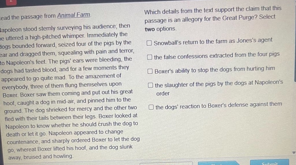 read the passage from animal farm. napoleon stood sternly surveying his audience; then he uttered a high - pitched whimper. immediately the dogs bounded forward, seized four of the pigs by the ear and dragged them, squealing with pain and terror, to napoleons feet. the pigs ears were bleeding, the dogs had tasted blood, and for a few moments they appeared to go quite mad. to the amazement of everybody, three of them flung themselves upon boxer. boxer saw them coming and put out his great hoof, caught a dog in mid - air, and pinned him to the ground. the dog shrieked for mercy and the other two fled with their tails between their legs. boxer looked at napoleon to know whether he should crush the dog to death or let it go. napoleon appeared to change countenance, and sharply ordered boxer to let the dog go, whereat boxer lifted his hoof, and the dog slunk away, bruised and howling. which details from the text support the claim that this passage is an allegory for the great purge? select two options. snowballs return to the farm as joness agent the false confessions extracted from the four pigs boxers ability to stop the dogs from hurting him the slaughter of the pigs by the dogs at napoleons order the dogs reaction to boxers defense against them