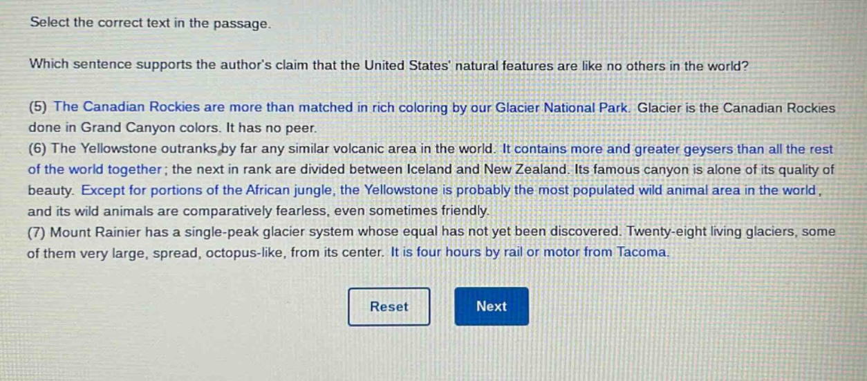 select the correct text in the passage. which sentence supports the authors claim that the united states natural features are like no others in the world? (5) the canadian rockies are more than matched in rich coloring by our glacier national park. glacier is the canadian rockies done in grand canyon colors. it has no peer. (6) the yellowstone outranks by far any similar volcanic area in the world. it contains more and greater geysers than all the rest of the world together; the next in rank are divided between iceland and new zealand. its famous canyon is alone of its quality of beauty. except for portions of the african jungle, the yellowstone is probably the most populated wild animal area in the world, and its wild animals are comparatively fearless, even sometimes friendly. (7) mount rainier has a single - peak glacier system whose equal has not yet been discovered. twenty - eight living glaciers, some of them very large, spread, octopus - like, from its center. it is four hours by rail or motor from tacoma.