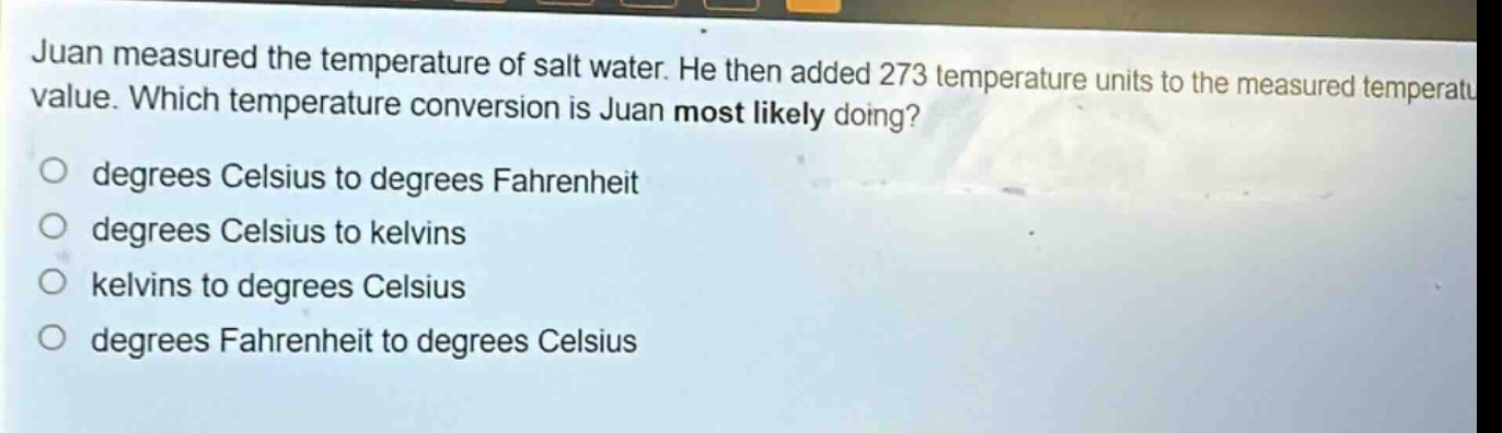 juan measured the temperature of salt water. he then added 273 temperature units to the measured temperature value. which temperature conversion is juan most likely doing? degrees celsius to degrees fahrenheit degrees celsius to kelvins kelvins to degrees celsius degrees fahrenheit to degrees celsius