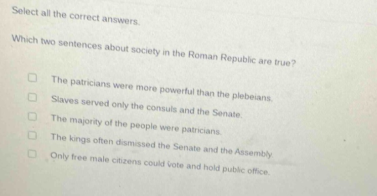 select all the correct answers. which two sentences about society in the roman republic are true? the patricians were more powerful than the plebeians. slaves served only the consuls and the senate. the majority of the people were patricians. the kings often dismissed the senate and the assembly. only free male citizens could vote and hold public office.