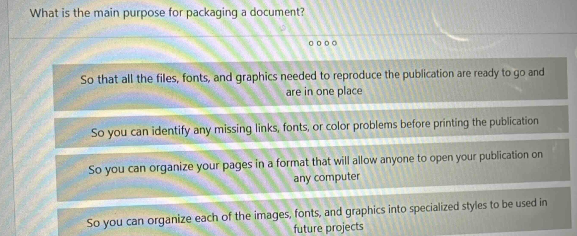 what is the main purpose for packaging a document? so that all the files, fonts, and graphics needed to reproduce the publication are ready to go and are in one place so you can identify any missing links, fonts, or color problems before printing the publication so you can organize your pages in a format that will allow anyone to open your publication on any computer so you can organize each of the images, fonts, and graphics into specialized styles to be used in future projects