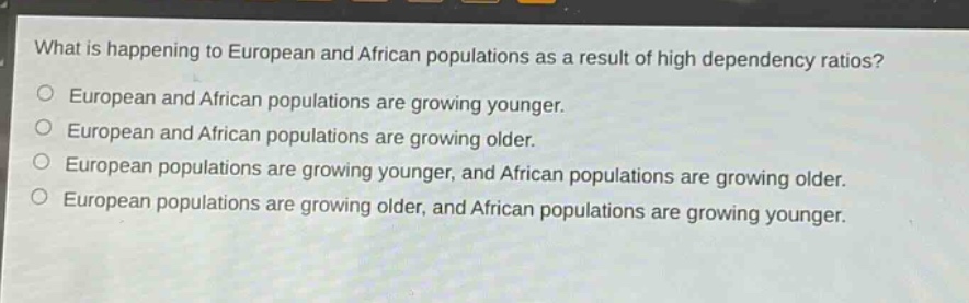 what is happening to european and african populations as a result of high dependency ratios?\neuropean and african populations are growing younger.\neuropean and african populations are growing older.\neuropean populations are growing younger, and african populations are growing older.\neuropean populations are growing older, and african populations are growing younger.