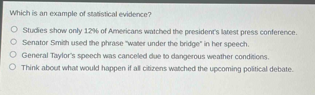 which is an example of statistical evidence?\no studies show only 12% of americans watched the presidents latest press conference.\no senator smith used the phrase \water under the bridge\ in her speech.\no general taylors speech was canceled due to dangerous weather conditions.\no think about what would happen if all citizens watched the upcoming political debate.