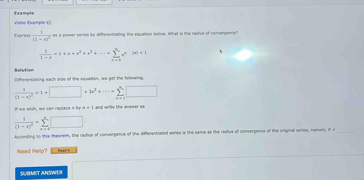 example video example express 1/(1 - x)^2 as a power series by differentiating the equation below. what is the radius of convergence? 1/(1 - x)=1 + x + x^2 + x^3+⋯=∑(n = 0)^∞ x^n |x| < 1 solution differentiating each side of the equation, we get the following. 1/(1 - x)^2=1+ +3x^2+⋯=∑(n = 1)^∞ if we wish, we can replace n by n + 1 and write the answer as 1/(1 - x)^2=∑(n = 0)^∞ according to this theorem, the radius of convergence of the differentiated series is the same as the radius of convergence of the original series, namely, r = need help? read it submit answer