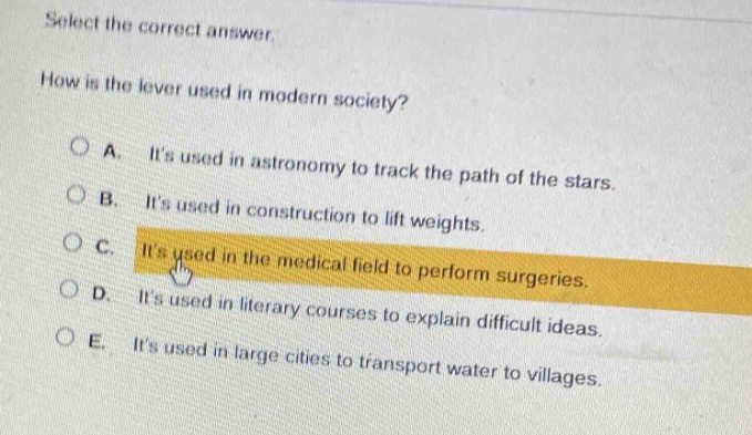 select the correct answer. how is the lever used in modern society? a. its used in astronomy to track the path of the stars. b. its used in construction to lift weights. c. its used in the medical field to perform surgeries. d. its used in literary courses to explain difficult ideas. e. its used in large cities to transport water to villages.